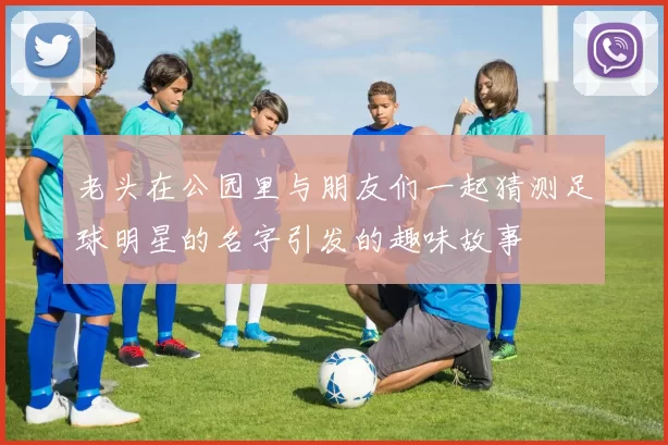 老头在公园里与朋友们一起猜测足球明星的名字引发的趣味故事