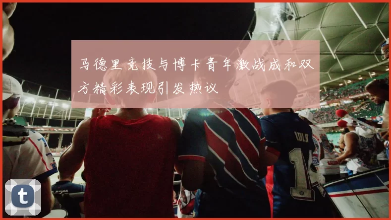 马德里竞技与博卡青年激战成和双方精彩表现引发热议