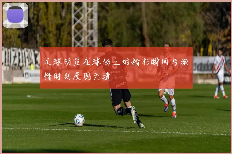 足球明星在球场上的精彩瞬间与激情时刻展现无遗