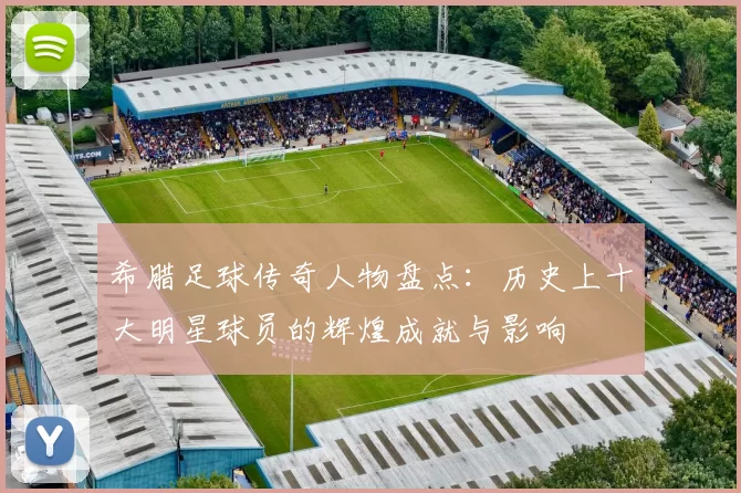 希腊足球传奇人物盘点：历史上十大明星球员的辉煌成就与影响