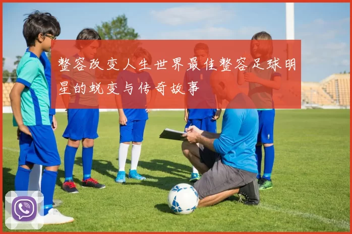 整容改变人生世界最佳整容足球明星的蜕变与传奇故事