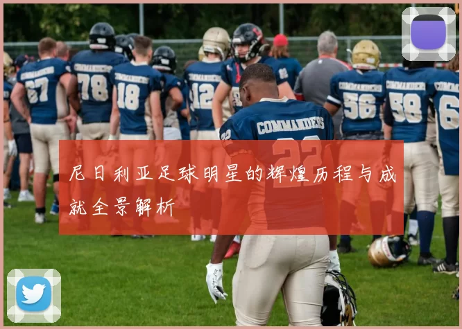 尼日利亚足球明星的辉煌历程与成就全景解析