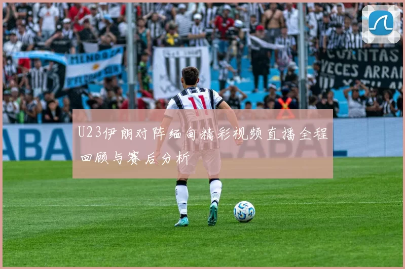 U23伊朗对阵缅甸精彩视频直播全程回顾与赛后分析